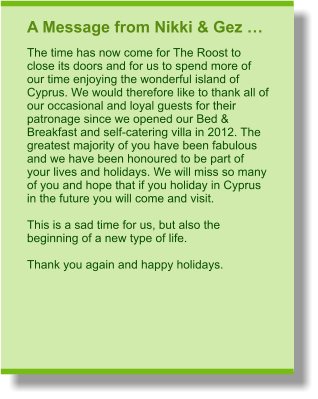 A Message from Nikki & Gez … The time has now come for The Roost to close its doors and for us to spend more of our time enjoying the wonderful island of Cyprus. We would therefore like to thank all of our occasional and loyal guests for their patronage since we opened our Bed & Breakfast and self-catering villa in 2012. The greatest majority of you have been fabulous and we have been honoured to be part of your lives and holidays. We will miss so many of you and hope that if you holiday in Cyprus in the future you will come and visit.  This is a sad time for us, but also the beginning of a new type of life.  Thank you again and happy holidays.