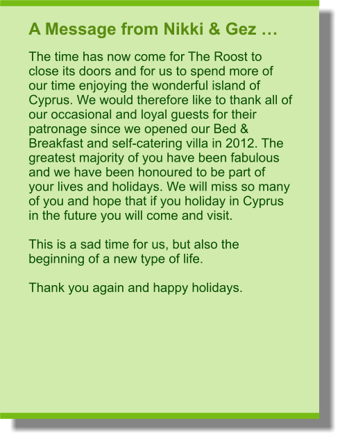 A Message from Nikki & Gez … The time has now come for The Roost to close its doors and for us to spend more of our time enjoying the wonderful island of Cyprus. We would therefore like to thank all of our occasional and loyal guests for their patronage since we opened our Bed & Breakfast and self-catering villa in 2012. The greatest majority of you have been fabulous and we have been honoured to be part of your lives and holidays. We will miss so many of you and hope that if you holiday in Cyprus in the future you will come and visit.  This is a sad time for us, but also the beginning of a new type of life.  Thank you again and happy holidays.